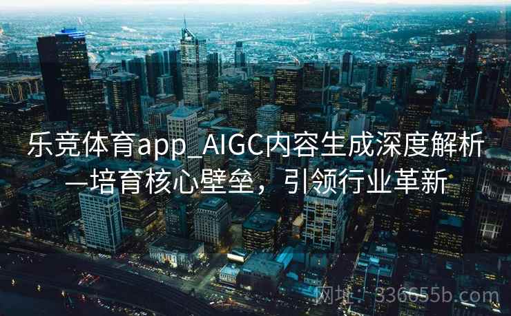 乐竞体育app_AIGC内容生成深度解析—培育核心壁垒，引领行业革新