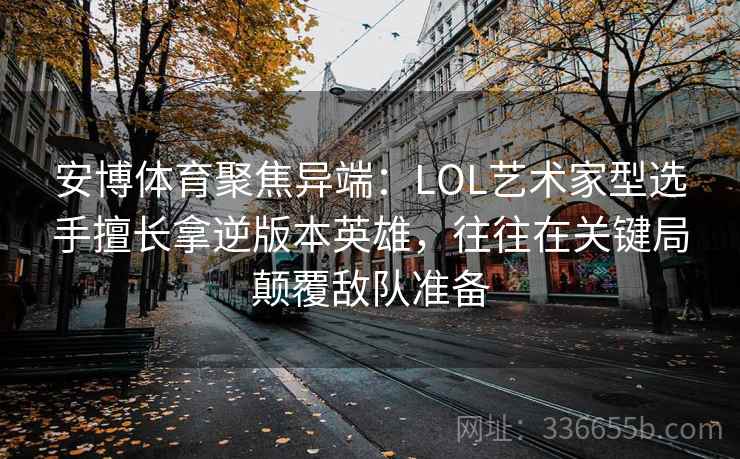 安博体育聚焦异端：LOL艺术家型选手擅长拿逆版本英雄，往往在关键局颠覆敌队准备