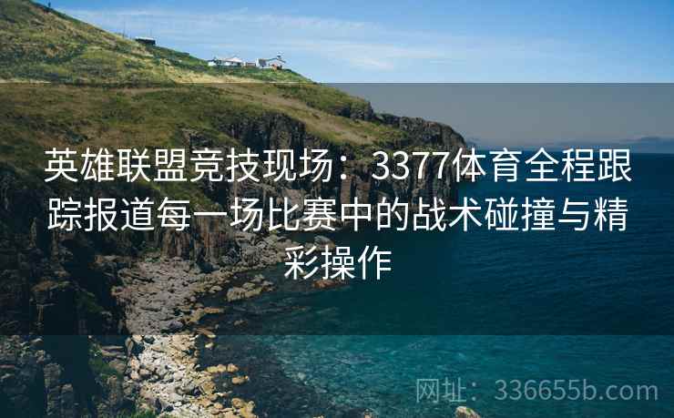 英雄联盟竞技现场：3377体育全程跟踪报道每一场比赛中的战术碰撞与精彩操作