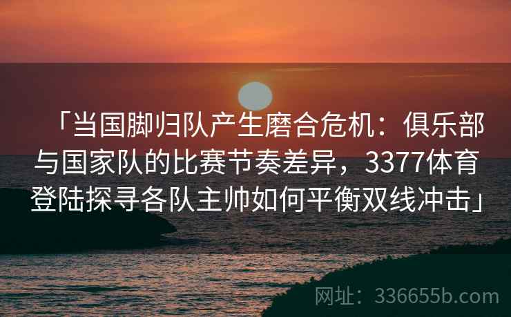「当国脚归队产生磨合危机：俱乐部与国家队的比赛节奏差异，3377体育登陆探寻各队主帅如何平衡双线冲击」