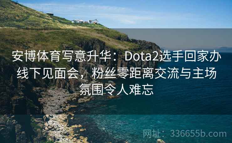 安博体育写意升华：Dota2选手回家办线下见面会，粉丝零距离交流与主场氛围令人难忘