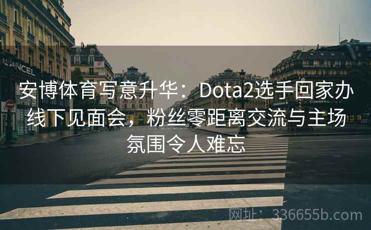 安博体育写意升华：Dota2选手回家办线下见面会，粉丝零距离交流与主场氛围令人难忘