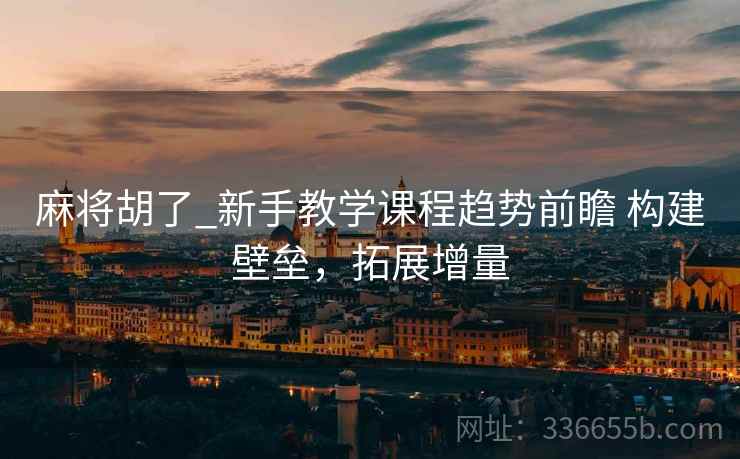 麻将胡了_新手教学课程趋势前瞻 构建壁垒，拓展增量