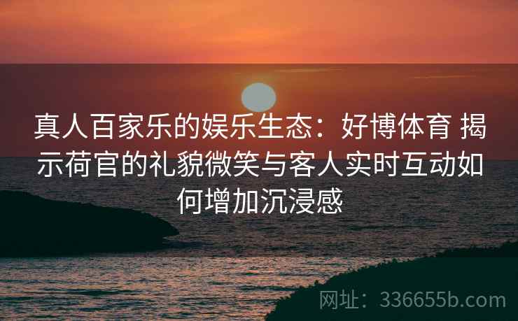 真人百家乐的娱乐生态：好博体育 揭示荷官的礼貌微笑与客人实时互动如何增加沉浸感