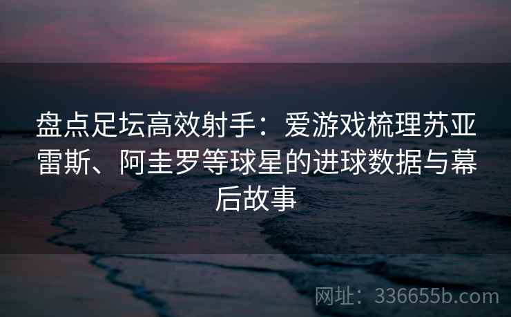 盘点足坛高效射手：爱游戏梳理苏亚雷斯、阿圭罗等球星的进球数据与幕后故事