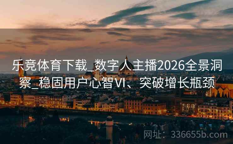 乐竞体育下载_数字人主播2026全景洞察_稳固用户心智Ⅵ、突破增长瓶颈