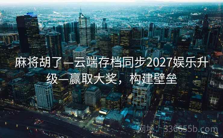 麻将胡了—云端存档同步2027娱乐升级—赢取大奖，构建壁垒