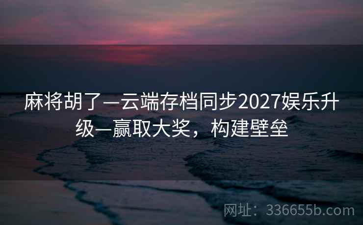 麻将胡了—云端存档同步2027娱乐升级—赢取大奖，构建壁垒