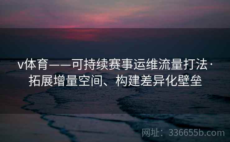 v体育——可持续赛事运维流量打法·拓展增量空间、构建差异化壁垒