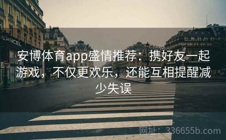 安博体育app盛情推荐：携好友一起游戏，不仅更欢乐，还能互相提醒减少失误