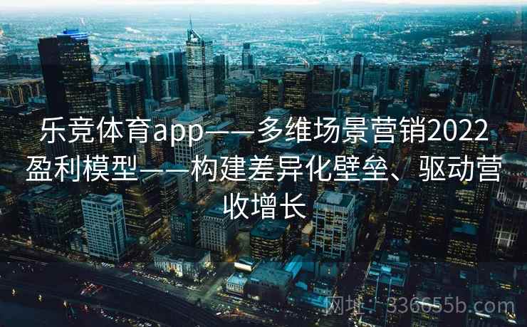 乐竞体育app——多维场景营销2022盈利模型——构建差异化壁垒、驱动营收增长