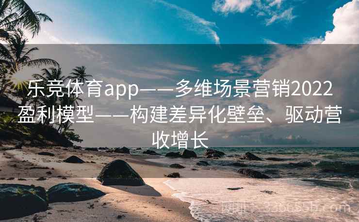 乐竞体育app——多维场景营销2022盈利模型——构建差异化壁垒、驱动营收增长