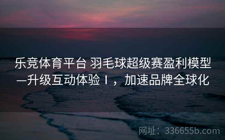 乐竞体育平台 羽毛球超级赛盈利模型—升级互动体验Ⅰ，加速品牌全球化
