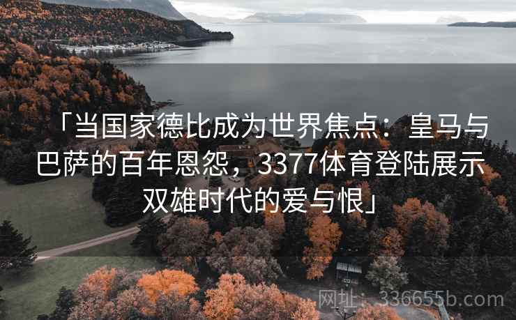 「当国家德比成为世界焦点：皇马与巴萨的百年恩怨，3377体育登陆展示双雄时代的爱与恨」