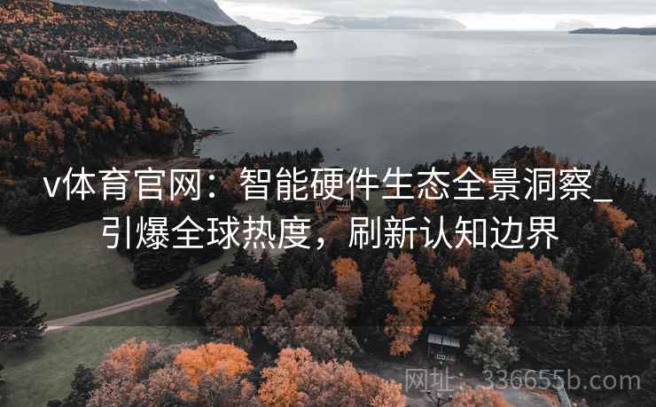 v体育官网：智能硬件生态全景洞察_引爆全球热度，刷新认知边界