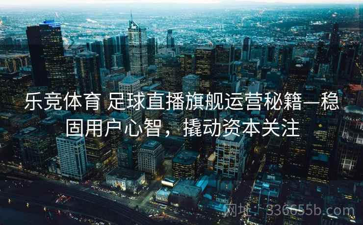 乐竞体育 足球直播旗舰运营秘籍—稳固用户心智，撬动资本关注