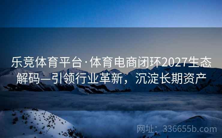 乐竞体育平台·体育电商闭环2027生态解码—引领行业革新，沉淀长期资产