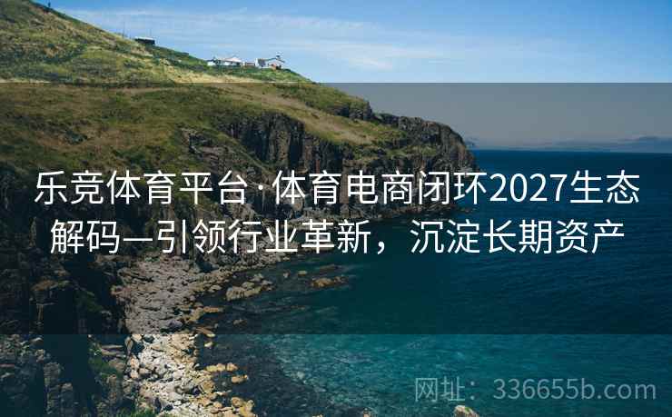 乐竞体育平台·体育电商闭环2027生态解码—引领行业革新，沉淀长期资产