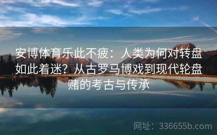 安博体育乐此不疲：人类为何对转盘如此着迷？从古罗马博戏到现代轮盘赌的考古与传承