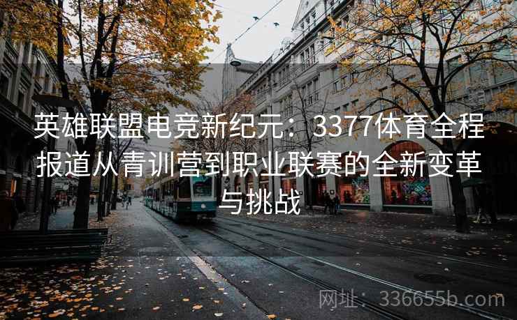 英雄联盟电竞新纪元：3377体育全程报道从青训营到职业联赛的全新变革与挑战