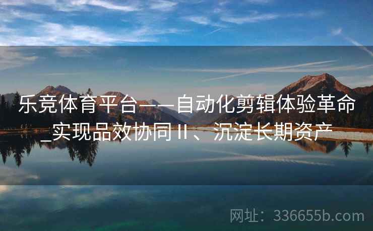 乐竞体育平台——自动化剪辑体验革命_实现品效协同Ⅱ、沉淀长期资产
