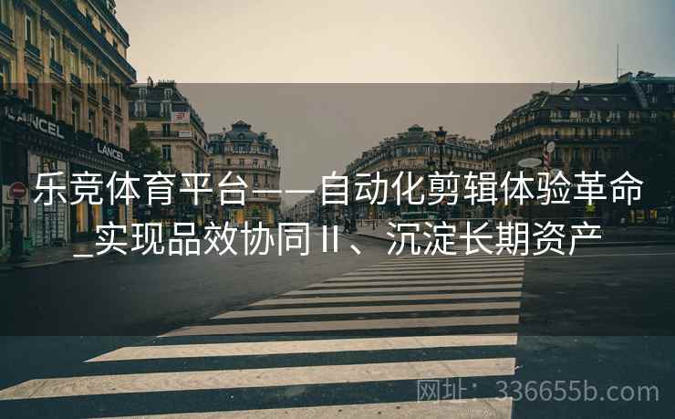 乐竞体育平台——自动化剪辑体验革命_实现品效协同Ⅱ、沉淀长期资产