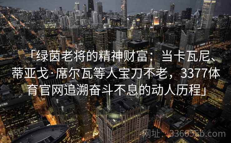 「绿茵老将的精神财富：当卡瓦尼、蒂亚戈·席尔瓦等人宝刀不老，3377体育官网追溯奋斗不息的动人历程」