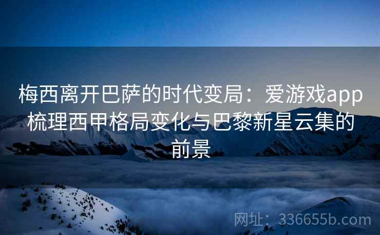 梅西离开巴萨的时代变局：爱游戏app梳理西甲格局变化与巴黎新星云集的前景