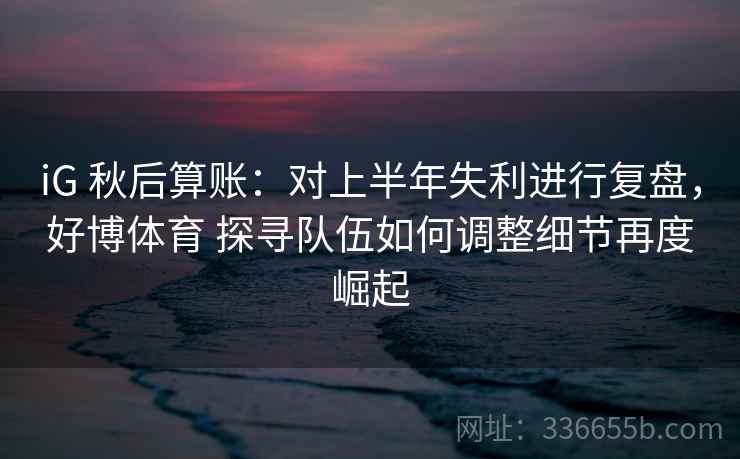 iG 秋后算账：对上半年失利进行复盘，好博体育 探寻队伍如何调整细节再度崛起