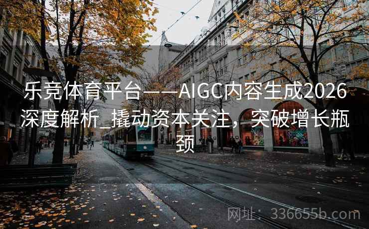 乐竞体育平台——AIGC内容生成2026深度解析_撬动资本关注，突破增长瓶颈