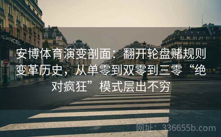 安博体育演变剖面：翻开轮盘赌规则变革历史，从单零到双零到三零“绝对疯狂”模式层出不穷