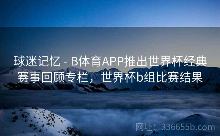 球迷记忆 - B体育APP推出世界杯经典赛事回顾专栏，世界杯b组比赛结果