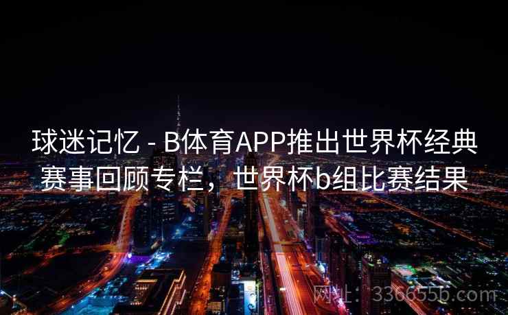 球迷记忆 - B体育APP推出世界杯经典赛事回顾专栏，世界杯b组比赛结果