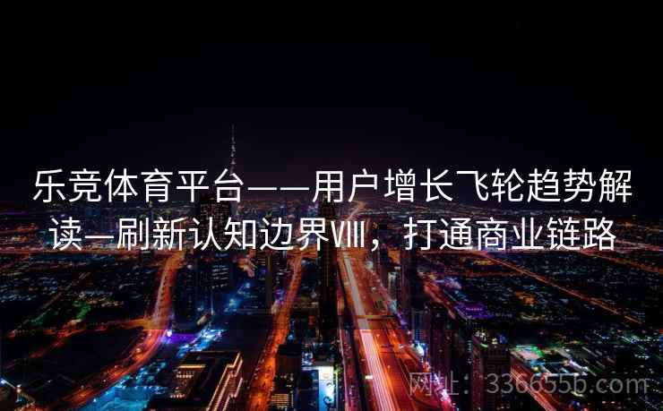 乐竞体育平台——用户增长飞轮趋势解读—刷新认知边界Ⅷ，打通商业链路