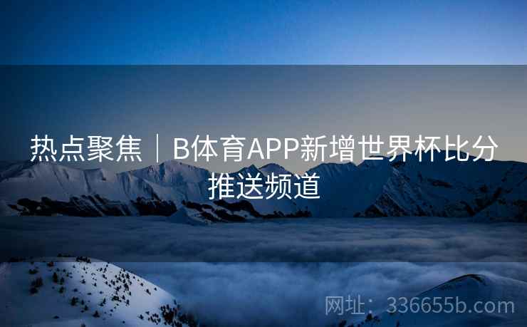 热点聚焦｜B体育APP新增世界杯比分推送频道