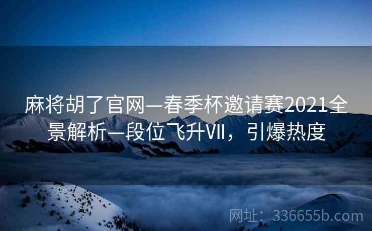 麻将胡了官网—春季杯邀请赛2021全景解析—段位飞升Ⅶ，引爆热度