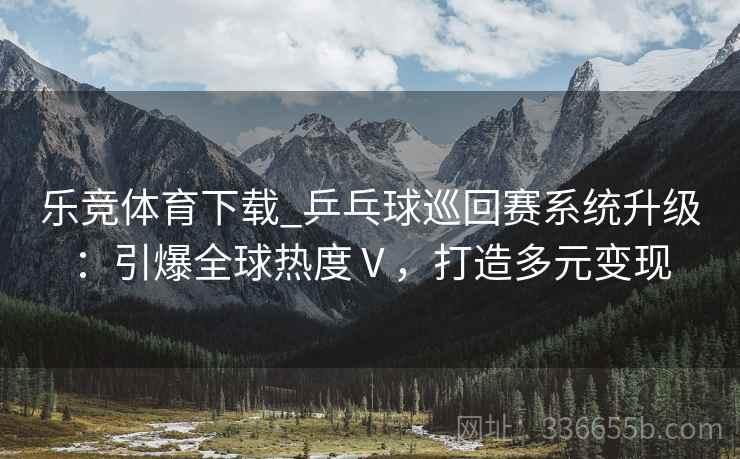 乐竞体育下载_乒乓球巡回赛系统升级：引爆全球热度Ⅴ，打造多元变现