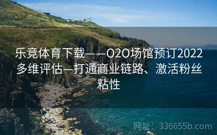 乐竞体育下载——O2O场馆预订2022多维评估—打通商业链路、激活粉丝粘性