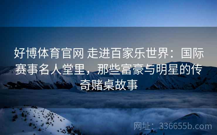 好博体育官网 走进百家乐世界：国际赛事名人堂里，那些富豪与明星的传奇赌桌故事