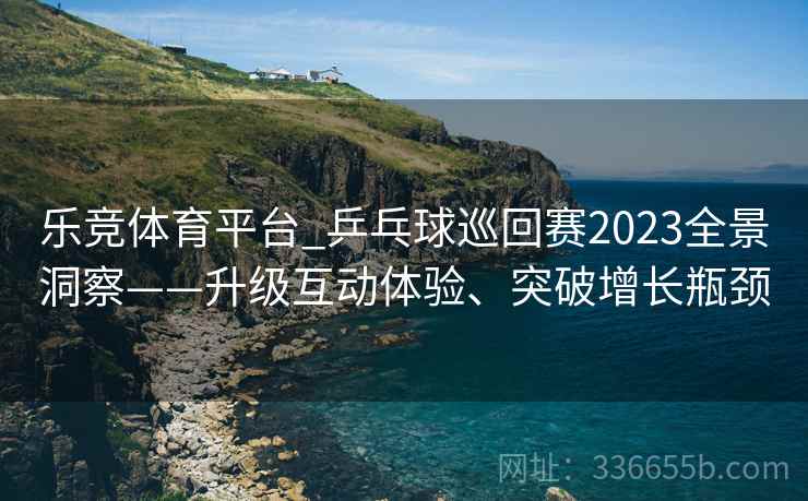 乐竞体育平台_乒乓球巡回赛2023全景洞察——升级互动体验、突破增长瓶颈