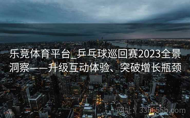 乐竞体育平台_乒乓球巡回赛2023全景洞察——升级互动体验、突破增长瓶颈