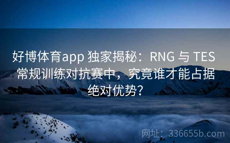 好博体育app 独家揭秘：RNG 与 TES 常规训练对抗赛中，究竟谁才能占据绝对优势？