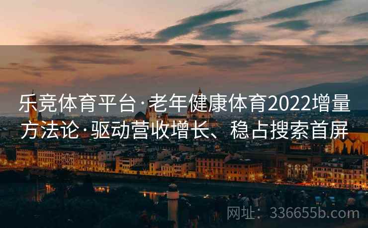 乐竞体育平台·老年健康体育2022增量方法论·驱动营收增长、稳占搜索首屏