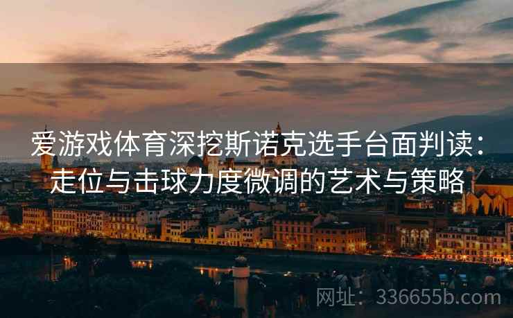 爱游戏体育深挖斯诺克选手台面判读：走位与击球力度微调的艺术与策略