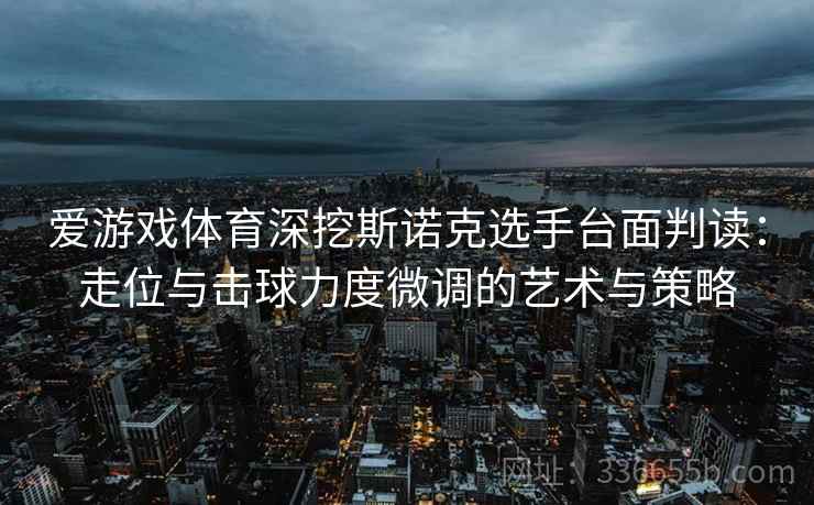 爱游戏体育深挖斯诺克选手台面判读：走位与击球力度微调的艺术与策略