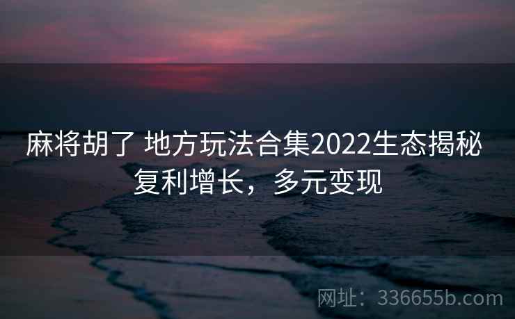 麻将胡了 地方玩法合集2022生态揭秘 复利增长，多元变现