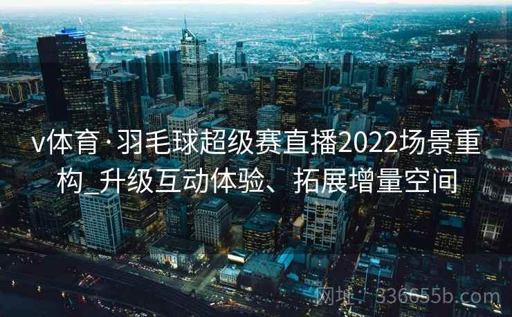 v体育·羽毛球超级赛直播2022场景重构_升级互动体验、拓展增量空间