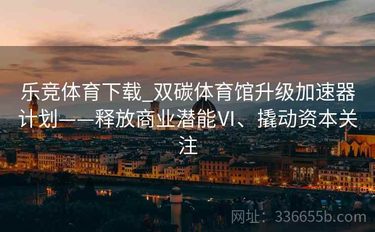 乐竞体育下载_双碳体育馆升级加速器计划——释放商业潜能Ⅵ、撬动资本关注