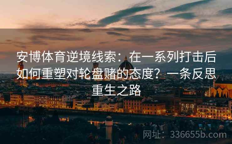安博体育逆境线索：在一系列打击后如何重塑对轮盘赌的态度？一条反思重生之路
