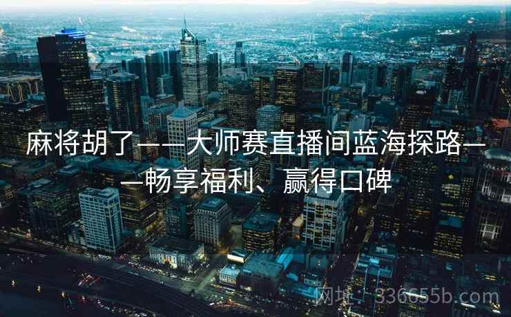 麻将胡了——大师赛直播间蓝海探路——畅享福利、赢得口碑